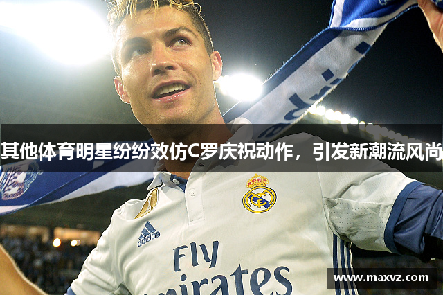 其他体育明星纷纷效仿C罗庆祝动作，引发新潮流风尚