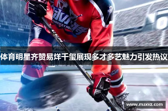 体育明星齐赞易烊千玺展现多才多艺魅力引发热议
