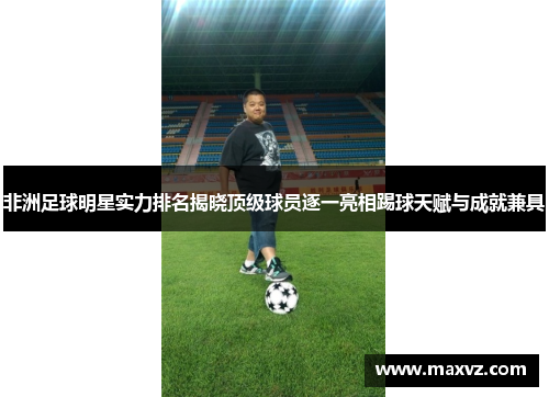 非洲足球明星实力排名揭晓顶级球员逐一亮相踢球天赋与成就兼具