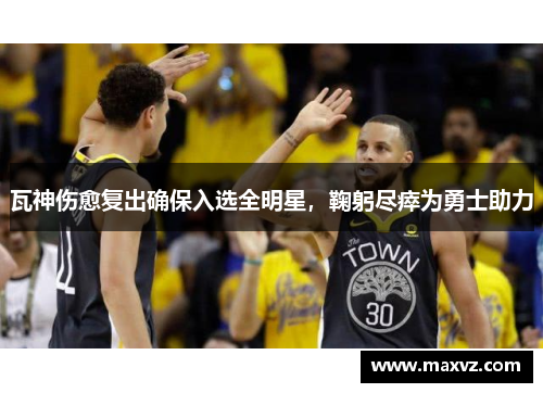 瓦神伤愈复出确保入选全明星，鞠躬尽瘁为勇士助力