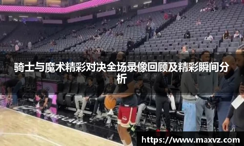 J9骑士与魔术精彩对决全场录像回顾及精彩瞬间分析